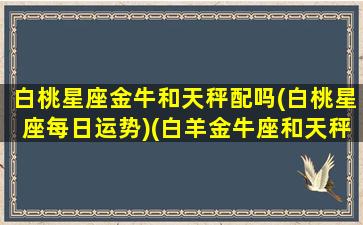 白桃星座金牛和天秤配吗(白桃星座每日运势)(白羊金牛座和天秤座一)