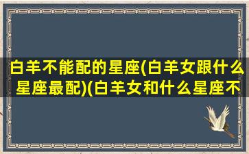 白羊不能配的星座(白羊女跟什么星座最配)(白羊女和什么星座不合适做朋友)