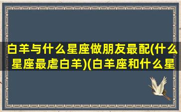 白羊与什么星座做朋友最配(什么星座最虐白羊)(白羊座和什么星座当朋友)