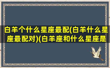 白羊个什么星座最配(白羊什么星座最配对)(白羊座和什么星座是绝配)