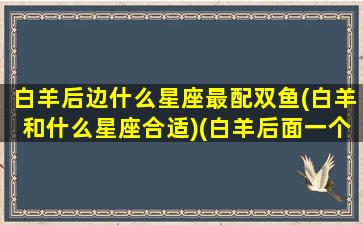 白羊后边什么星座最配双鱼(白羊和什么星座合适)(白羊后面一个是什么星座)