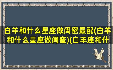 白羊和什么星座做闺密最配(白羊和什么星座做闺蜜)(白羊座和什么星座适合做闺蜜)