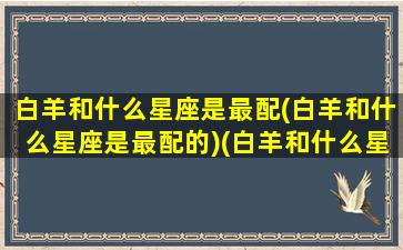 白羊和什么星座是最配(白羊和什么星座是最配的)(白羊和什么星座比较搭配)