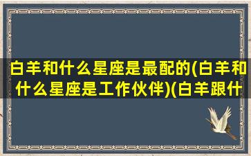 白羊和什么星座是最配的(白羊和什么星座是工作伙伴)(白羊跟什么星座配对)