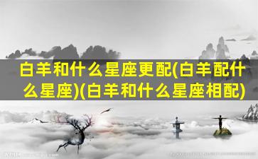 白羊和什么星座更配(白羊配什么星座)(白羊和什么星座相配)