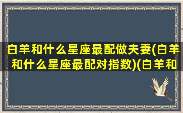 白羊和什么星座最配做夫妻(白羊和什么星座最配对指数)(白羊和什么星座配对最好)