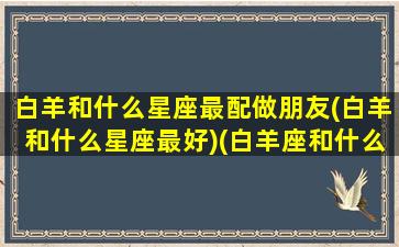 白羊和什么星座最配做朋友(白羊和什么星座最好)(白羊座和什么星座做朋友合得来)