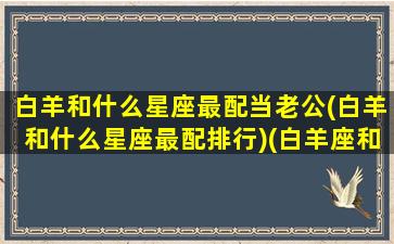 白羊和什么星座最配当老公(白羊和什么星座最配排行)(白羊座和什么星座适合做夫妻)