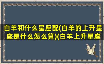 白羊和什么星座配(白羊的上升星座是什么怎么算)(白羊上升星座对照表)