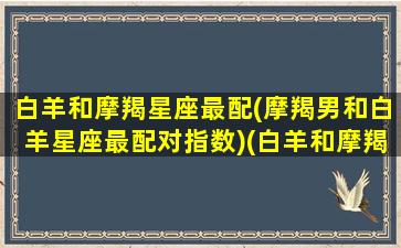 白羊和摩羯星座最配(摩羯男和白羊星座最配对指数)(白羊和摩羯配不配)