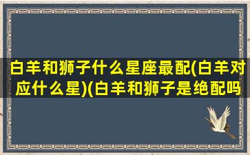 白羊和狮子什么星座最配(白羊对应什么星)(白羊和狮子是绝配吗)