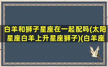 白羊和狮子星座在一起配吗(太阳星座白羊上升星座狮子)(白羊座和狮子座配吗能白头到老吗)