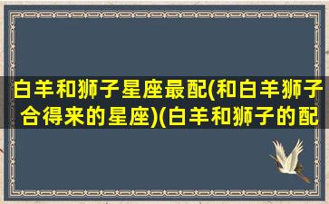 白羊和狮子星座最配(和白羊狮子合得来的星座)(白羊和狮子的配对指数)