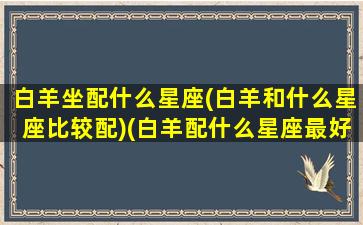 白羊坐配什么星座(白羊和什么星座比较配)(白羊配什么星座最好的)