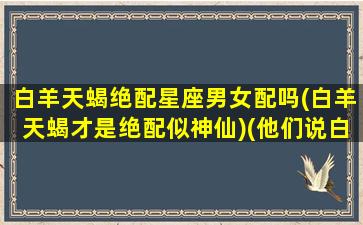 白羊天蝎绝配星座男女配吗(白羊天蝎才是绝配似神仙)(他们说白羊天蝎是最不配的那一对)