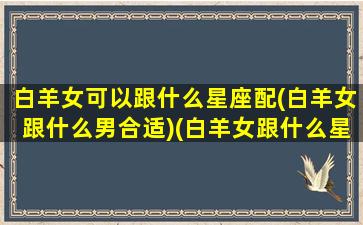 白羊女可以跟什么星座配(白羊女跟什么男合适)(白羊女跟什么星座最适合)