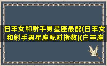 白羊女和射手男星座最配(白羊女和射手男星座配对指数)(白羊座女和射手座男配不配)