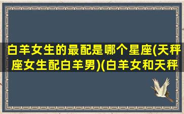 白羊女生的最配是哪个星座(天秤座女生配白羊男)(白羊女和天秤星座最配)