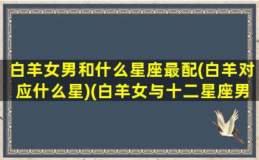 白羊女男和什么星座最配(白羊对应什么星)(白羊女与十二星座男配对)