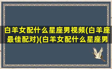 白羊女配什么星座男视频(白羊座最佳配对)(白羊女配什么星座男生)