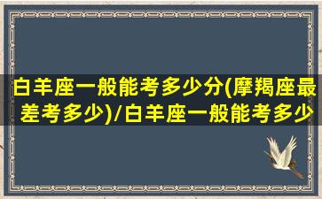 白羊座一般能考多少分(摩羯座最差考多少)/白羊座一般能考多少分(摩羯座最差考多少)-我的网站