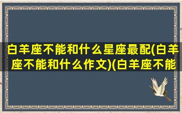 白羊座不能和什么星座最配(白羊座不能和什么作文)(白羊座不能跟什么星座在一起)