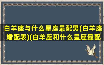 白羊座与什么星座最配男(白羊座婚配表)(白羊座和什么星座最配(5个以上)