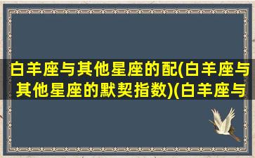 白羊座与其他星座的配(白羊座与其他星座的默契指数)(白羊座与其他星座配对指数)