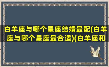 白羊座与哪个星座结婚最配(白羊座与哪个星座最合适)(白羊座和什么座可以结婚)