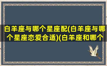 白羊座与哪个星座配(白羊座与哪个星座恋爱合适)(白羊座和哪个星座合适在一起)