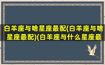 白羊座与啥星座最配(白羊座与啥星座最配)(白羊座与什么星座最配)