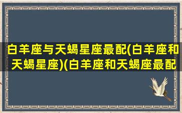 白羊座与天蝎星座最配(白羊座和天蝎星座)(白羊座和天蝎座最配吗)