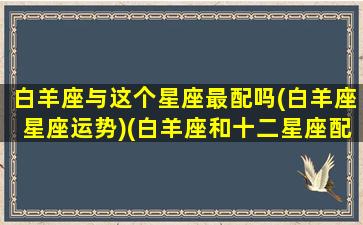 白羊座与这个星座最配吗(白羊座星座运势)(白羊座和十二星座配对)