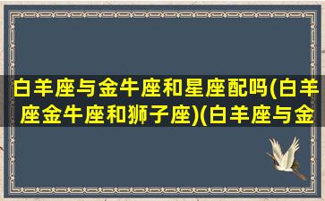 白羊座与金牛座和星座配吗(白羊座金牛座和狮子座)(白羊座与金牛相配吗)