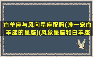 白羊座与风向星座配吗(唯一宠白羊座的星座)(风象星座和白羊座)