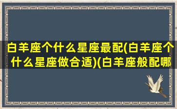 白羊座个什么星座最配(白羊座个什么星座做合适)(白羊座般配哪个星座)