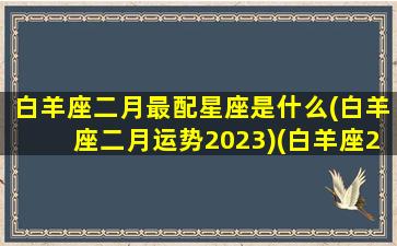 白羊座二月最配星座是什么(白羊座二月运势2023)(白羊座2月感情占卜)