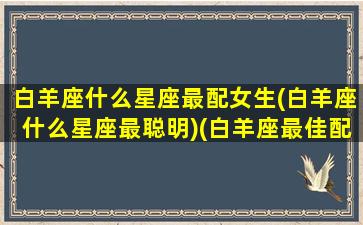 白羊座什么星座最配女生(白羊座什么星座最聪明)(白羊座最佳配偶是什么星座)