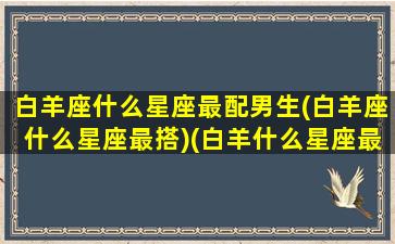 白羊座什么星座最配男生(白羊座什么星座最搭)(白羊什么星座最配对)