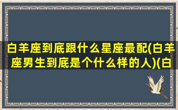 白羊座到底跟什么星座最配(白羊座男生到底是个什么样的人)(白羊座和什么星座最配谈恋爱)