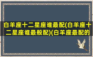 白羊座十二星座谁最配(白羊座十二星座谁最般配)(白羊座最配的是什么星座配对)