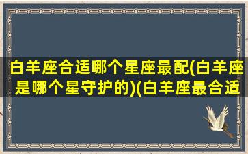 白羊座合适哪个星座最配(白羊座是哪个星守护的)(白羊座最合适的是什么星座)