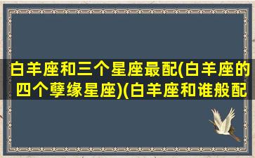 白羊座和三个星座最配(白羊座的四个孽缘星座)(白羊座和谁般配)