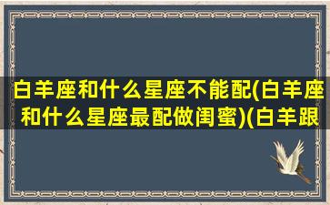 白羊座和什么星座不能配(白羊座和什么星座最配做闺蜜)(白羊跟什么星座最不配)