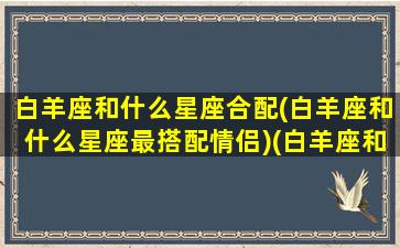 白羊座和什么星座合配(白羊座和什么星座最搭配情侣)(白羊座和什么星座般配)