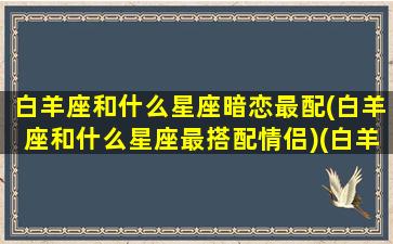 白羊座和什么星座暗恋最配(白羊座和什么星座最搭配情侣)(白羊座和什么星座谈恋爱)