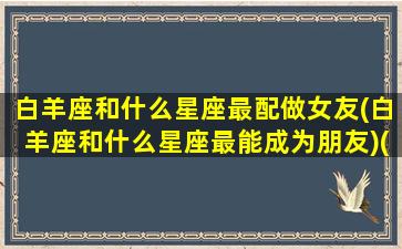 白羊座和什么星座最配做女友(白羊座和什么星座最能成为朋友)(白羊座和什么星座最配当情侣)