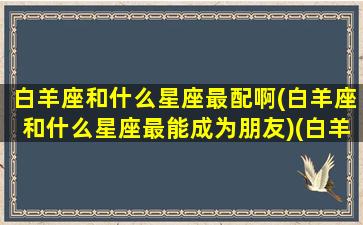 白羊座和什么星座最配啊(白羊座和什么星座最能成为朋友)(白羊座和什么星座很般配)