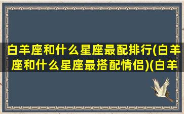 白羊座和什么星座最配排行(白羊座和什么星座最搭配情侣)(白羊座和什么星座配对最合适)