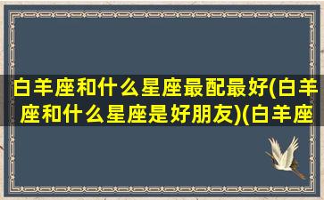 白羊座和什么星座最配最好(白羊座和什么星座是好朋友)(白羊座和什么星座最配做朋友)